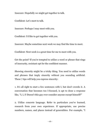 - 16 -
Insecure: Hopefully we might get together to talk.
Confident: Let’s meet to talk.
Insecure: Perhaps I may meet with you.
Confident: I’d like to get together with you.
Insecure: Maybe sometime next week we may find the time to meet.
Confident: Next week is a great time for me to meet with you.
Get the point? If you’re tempted to utilize a word or phrase that rings
of insecurity, resistant opt for the confident manner.
Showing sincerity might be a tricky thing. You need to utilize words
and phrases that imply sincerity without you sounding artificial.
These 7 tips will help you express sincerity:
1. It’s all right to start a few sentences with I, but don’t overdo it. A
conversation that becomes too I-focused, is apt to draw a response
like, “I, I, I! Doesn’t this guy ever consider anyone except himself?”
2. Utilize concrete language. Refer to particulars you’ve learned,
research from your own experience. If appropriate, use precise
numbers, names, and places instead of generalities. For example, “I
 