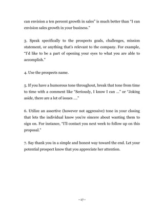 - 17 -
can envision a ten percent growth in sales” is much better than “I can
envision sales growth in your business.”
3. Speak specifically to the prospects goals, challenges, mission
statement, or anything that’s relevant to the company. For example,
“I’d like to be a part of opening your eyes to what you are able to
accomplish.”
4. Use the prospects name.
5. If you have a humorous tone throughout, break that tone from time
to time with a comment like “Seriously, I know I can …” or “Joking
aside, there are a lot of issues ….”
6. Utilize an assertive (however not aggressive) tone in your closing
that lets the individual know you’re sincere about wanting them to
sign on. For instance, “I’ll contact you next week to follow up on this
proposal.”
7. Say thank you in a simple and honest way toward the end. Let your
potential prospect know that you appreciate her attention.
 