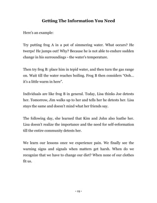 - 19 -
Getting The Information You Need
Here’s an example:
Try putting frog A in a pot of simmering water. What occurs? He
twerps! He jumps out! Why? Because he is not able to endure sudden
change in his surroundings - the water’s temperature.
Then try frog B: place him in tepid water, and then turn the gas range
on. Wait till the water reaches boiling. Frog B then considers “Ooh…
it’s a little warm in here”.
Individuals are like frog B in general. Today, Lisa thinks Joe detests
her. Tomorrow, Jim walks up to her and tells her he detests her. Lisa
stays the same and doesn’t mind what her friends say.
The following day, she learned that Kim and John also loathe her.
Lisa doesn’t realize the importance and the need for self-reformation
till the entire community detests her.
We learn our lessons once we experience pain. We finally see the
warning signs and signals when matters get harsh. When do we
recognize that we have to change our diet? When none of our clothes
fit us.
 