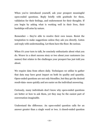 - 22 -
When you've introduced yourself, ask your prospect meaningful
open-ended questions. Reply briefly with gratitude for them,
validation for their feelings, and endorsement for their thoughts. If
you begin by asking what is working well in their lives, their
hardships will arise by nature.
Remember -- they're able to resolve their own issues. Resist the
temptation to make suggestions unless they ask you directly. Listen
and reply with understanding. Let them have the floor. Be curious.
When it's your turn to talk, be concisely enthusiastic about what you
do. Weave in a short success story or two about your customers (no
names) that relates to the challenges your prospect has just told you
about.
We require data from others daily. Techniques we utilize to gather
that data may have great impact on both its quality and quantity.
Open-ended questions are not only friendlier, but they get the desired
result-data- more quickly and are easier on the individual answering.
Curiously, many individuals don't know why open-ended questions
are better or how to ask them, yet they may be the easiest part of
conversation imaginable.
Understand the difference. An open-ended question calls for an
answer greater than a single word or two. A closed-ended question
 