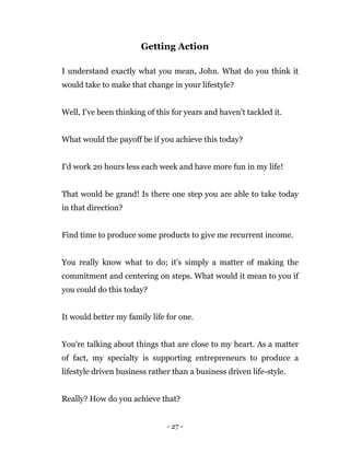 - 27 -
Getting Action
I understand exactly what you mean, John. What do you think it
would take to make that change in your lifestyle?
Well, I've been thinking of this for years and haven't tackled it.
What would the payoff be if you achieve this today?
I'd work 20 hours less each week and have more fun in my life!
That would be grand! Is there one step you are able to take today
in that direction?
Find time to produce some products to give me recurrent income.
You really know what to do; it's simply a matter of making the
commitment and centering on steps. What would it mean to you if
you could do this today?
It would better my family life for one.
You're talking about things that are close to my heart. As a matter
of fact, my specialty is supporting entrepreneurs to produce a
lifestyle driven business rather than a business driven life-style.
Really? How do you achieve that?
 