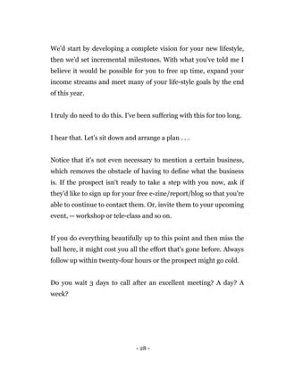 - 28 -
We'd start by developing a complete vision for your new lifestyle,
then we'd set incremental milestones. With what you've told me I
believe it would be possible for you to free up time, expand your
income streams and meet many of your life-style goals by the end
of this year.
I truly do need to do this. I've been suffering with this for too long.
I hear that. Let's sit down and arrange a plan . . .
Notice that it's not even necessary to mention a certain business,
which removes the obstacle of having to define what the business
is. If the prospect isn't ready to take a step with you now, ask if
they'd like to sign up for your free e-zine/report/blog so that you're
able to continue to contact them. Or, invite them to your upcoming
event, -- workshop or tele-class and so on.
If you do everything beautifully up to this point and then miss the
ball here, it might cost you all the effort that's gone before. Always
follow up within twenty-four hours or the prospect might go cold.
Do you wait 3 days to call after an excellent meeting? A day? A
week?
 