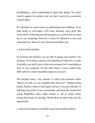- 29 -
Establishing a client relationship is much like dating. You don’t
want to appear too zealous, but you don’t want to be excessively
relaxed either.
It’s essential we come across as professional and conﬁdent. If we
look needy or over-eager, we’ll scare business away (and who
needs that?). Following-up with prospects is a crucial tool we must
use to our advantage; however, it must be utilized in a wise and
measured way. Here are a few tips for great follow-up:
1. Ask for their timeline
If you know the timeline, you are able to gauge your reaction. For
instance, if you know a person isn’t planning to begin for a couple
of months, you won’t worry when your prospect isn’t responding at
once to your proposal. On the other hand, a more rushed time
table calls for a more immediate reply on your part.
The greatest issue, I my opinion, is when your prospect states
“there’s no rush, we can complete this whenever.” Without being
pushy, finalize a time to meet again and put it in your calendar. It
will help keep both of you accountable, and keep the momentum
going. Regardless what, make certain to call or email within
twenty-four hours of meeting. Thank them for their time and the
opportunity.
2. Ask if your prospect would like to get your email newsletter
 