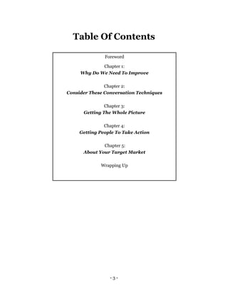 - 3 -
Table Of Contents
Foreword
Chapter 1:
Why Do We Need To Improve
Chapter 2:
Consider These Conversation Techniques
Chapter 3:
Getting The Whole Picture
Chapter 4:
Getting People To Take Action
Chapter 5:
About Your Target Market
Wrapping Up
 