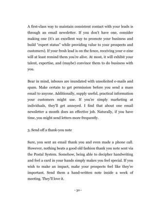 - 30 -
A first-class way to maintain consistent contact with your leads is
through an email newsletter. If you don’t have one, consider
making one (it’s an excellent way to promote your business and
build “expert status” while providing value to your prospects and
customers). If your fresh lead is on the fence, receiving your e-zine
will at least remind them you’re alive. At most, it will exhibit your
talent, expertise, and (maybe) convince them to do business with
you.
Bear in mind, inboxes are inundated with unsolicited e-mails and
spam. Make certain to get permission before you send a mass
email to anyone. Additionally, supply useful, practical information
your customers might use. If you’re simply marketing at
individuals, they’ll get annoyed. I ﬁnd that about one email
newsletter a month does an effective job. Naturally, if you have
time, you might send letters more frequently.
3. Send off a thank-you note
Sure, you sent an email thank you and even made a phone call.
However, nothing beats a good old fashion thank you note sent via
the Postal System. Somehow, being able to decipher handwriting
and feel a card in your hands simply makes you feel special. If you
wish to make an impact, make your prospects feel like they’re
important. Send them a hand-written note inside a week of
meeting. They’ll love it.
 
