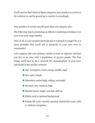- 34 -
You'll need to find which of those categories your product or service is
the solution to, and be geared up to market it accordingly.
Your product or service may fit more than one category, also.
The following step in producing an effective marketing technique is to
zero in on your target market.
First of all, is your product international or national in range? Or is it
more probable that you'll sell it primarily in your own area or
community?
Let's suppose that your primary market is local or regional, and that
you live in an area with a population of 35,000 people. The first
things you'll have to do is research the 'demographics' of your area,
and divide it into market sections:
Age: youngsters, teens, young, middle, aged
Sex: male, female
Education: senior high, college, university
Revenue: low, medium, high
Marital status: single, married, split up
Ethnic and/or spiritual background
Family life cycle: recently married, married for years, with
or without youngsters.
 