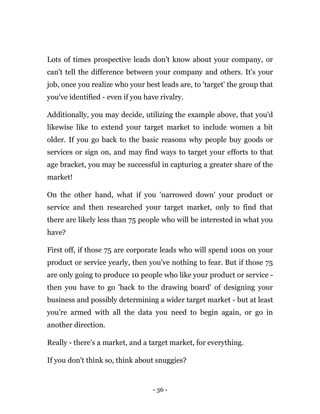 - 36 -
Lots of times prospective leads don't know about your company, or
can't tell the difference between your company and others. It's your
job, once you realize who your best leads are, to 'target' the group that
you've identified - even if you have rivalry.
Additionally, you may decide, utilizing the example above, that you'd
likewise like to extend your target market to include women a bit
older. If you go back to the basic reasons why people buy goods or
services or sign on, and may find ways to target your efforts to that
age bracket, you may be successful in capturing a greater share of the
market!
On the other hand, what if you 'narrowed down' your product or
service and then researched your target market, only to find that
there are likely less than 75 people who will be interested in what you
have?
First off, if those 75 are corporate leads who will spend 100s on your
product or service yearly, then you've nothing to fear. But if those 75
are only going to produce 10 people who like your product or service -
then you have to go 'back to the drawing board' of designing your
business and possibly determining a wider target market - but at least
you're armed with all the data you need to begin again, or go in
another direction.
Really - there's a market, and a target market, for everything.
If you don't think so, think about snuggies?
 