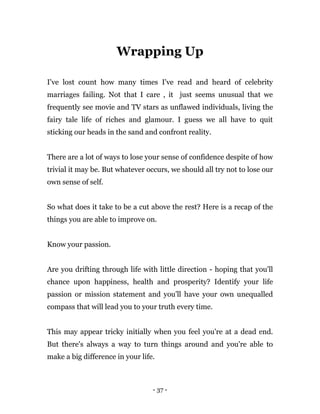- 37 -
Wrapping Up
I've lost count how many times I've read and heard of celebrity
marriages failing. Not that I care , it just seems unusual that we
frequently see movie and TV stars as unflawed individuals, living the
fairy tale life of riches and glamour. I guess we all have to quit
sticking our heads in the sand and confront reality.
There are a lot of ways to lose your sense of confidence despite of how
trivial it may be. But whatever occurs, we should all try not to lose our
own sense of self.
So what does it take to be a cut above the rest? Here is a recap of the
things you are able to improve on.
Know your passion.
Are you drifting through life with little direction - hoping that you'll
chance upon happiness, health and prosperity? Identify your life
passion or mission statement and you'll have your own unequalled
compass that will lead you to your truth every time.
This may appear tricky initially when you feel you're at a dead end.
But there's always a way to turn things around and you're able to
make a big difference in your life.
 