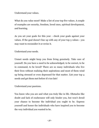 - 38 -
Understand your values.
What do you value most? Make a list of your top five values. A couple
of examples are security, freedom, loved ones, spiritual development,
and learning.
As you set your goals for this year - check your goals against your
values. If the goal doesn't line up with any of your top 5 values - you
may want to reconsider it or revise it.
Understand your needs.
Unmet needs might keep you from living genuinely. Take care of
yourself. Do you have a need to be acknowledged, to be correct, to be
in command, to be loved? There are so many individuals who live
their lives without realizing their aspirations and most of them wind
up being stressed or even depressed for that matter. List your top 4
needs and get them met before it's too late!
Understand your passions.
You know who you are and what you truly like in life. Obstacles like
doubt and lack of exuberance will only hinder you, but won't derail
your chance to become the individual you ought to be. Express
yourself and honor the individuals who have inspired you to become
the very individual you wanted to be.
 