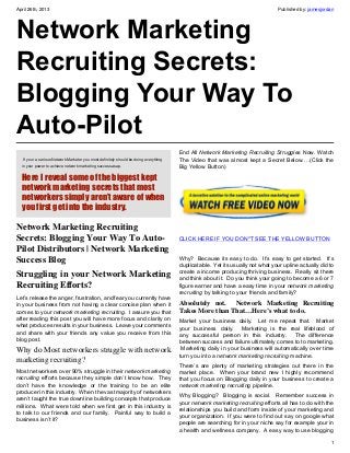 April 26th, 2013 Published by: jamesjordan
1
Network Marketing
Recruiting Secrets:
Blogging Your Way To
Auto-Pilot
 If your a serious Network Marketer you most definitely should be doing everything
in your power to achieve network marketing success asap.
Here I reveal some of the biggest kept
network marketing secrets that most
networkers simply aren’t aware of when
you first get into the industry.
Network Marketing Recruiting
Secrets: Blogging Your Way To Auto-
Pilot Distributors | Network Marketing
Success Blog
Struggling in your Network Marketing
Recruiting Efforts?
Let’s release the anger, frustration, and fear you currently have
in your business from not having a clear concise plan when it
comes to your network marketing recruiting.  I assure you that
after reading this post you will have more focus and clarity on
what produces results in your business.  Leave your comments
and share with your friends any value you receive from this
blog post.
Why do Most networkers struggle with network
marketing recruiting?
Most networkers over 90% struggle in their network marketing
recruiting efforts because they simple don’t know how.  They
don’t have the knowledge or the training to be an elite
producer in this industry.  When the vast majority of networkers
aren’t taught the true downline building concepts that produce
millions.  What were told when we first get in this industry is
to talk to our friends and our family.  Painful way to build a
business isn’t it?
End All Network Marketing Recruiting Struggles Now. Watch
The Video that was almost kept a Secret Below….(Click the
Big Yellow Button)
CLICK HERE IF YOU DON"T SEE THE YELLOW BUTTON
Why?  Because its easy to do.  It’s easy to get started.  It’s
duplicatable.  Yet its usually not what your upline actually did to
create a income producing thriving business.  Really sit there
and think about it.  Do you think your going to become a 6 or 7
figure earner and have a easy time in your network marketing
recruiting by talking to your friends and family?
Absolutely not. Network Marketing Recruiting
Takes More than That…Here’s what to do.
Market your business daily.   Let me repeat that.   Market
your business daily.   Marketing is the real lifeblood of
any successful person in this industry.   The difference
between success and failure ultimately comes to to marketing.
 Marketing daily in your business will automatically over time
turn you into a network marketing recruiting machine.
There’s are plenty of marketing strategies out there in the
market place.   When your brand new I highly recommend
that you focus on Blogging daily in your business to create a
network marketing recruiting pipeline.
Why Blogging?   Blogging is social.   Remember success in
your network marketing recruiting efforts all has to do with the
relationships you build and form inside of your marketing and
your organization.  If you were to find out say on google what
people are searching for in your niche say for example your in
a health and wellness company.  A easy way to use blogging
 