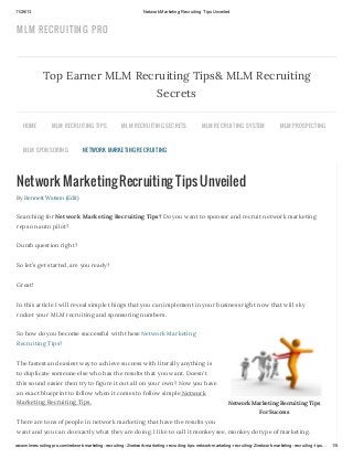 11/26/13

Network Marketing Recruiting Tips Unveiled

MLM RECRUITIN G PRO

Top Earner MLM Recruiting Tips& MLM Recruiting
Secrets
HOME

MLM R EC R U ITING TIPS

MLM S PONS OR ING

MLM R EC R U ITING S EC R ETS

MLM R EC R U ITING S YS TEM

MLM PR OS PEC TING

NETWOR K MAR KETING R EC R U ITING

Network Marketing Recruiting Tips Unveiled
By Bennett Watson (Edit)

Searching for Network Marketing Recruiting Tips? Do you want to sponsor and recruit network marketing
reps on auto pilot?
Dumb question right?
So let’s get started, are you ready?
Great!
In this article I will reveal simple things that you can implement in your business right now that will sky
rocket your MLM recruiting and sponsoring numbers.
So how do you become successful with these Network Marketing
Recruiting Tips?
The fastest and easiest way to achieve success with literally anything is
to duplicate someone else who has the results that you want. Doesn’t
this sound easier then try to figure it out all on your own? Now you have
an exact blueprint to follow when it comes to follow simple Network
Marketing Recruiting Tips.

Network Marketing Recruiting Tips
For Success

There are tons of people in network marketing that have the results you
want and you can do exactly what they are doing. I like to call it monkey see, monkey do type of marketing.
www.mlmrecruitingpro.com/network-marketing-recruiting-2/network-marketing-recruiting-tips-network-marketing-recruiting-2/network-marketing-recruiting-tips…

1/5

 