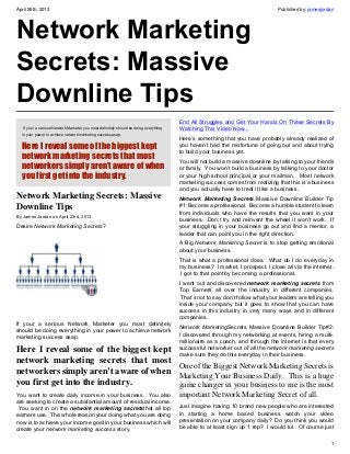April 26th, 2013 Published by: jamesjordan
1
Network Marketing
Secrets: Massive
Downline Tips
 If your a serious Network Marketer you most definitely should be doing everything
in your power to achieve network marketing success asap.
Here I reveal some of the biggest kept
network marketing secrets that most
networkers simply aren’t aware of when
you first get into the industry.
Network Marketing Secrets: Massive
Downline Tips
By James Jordan on April 23rd, 2013
Desire Network Marketing Secrets?
If your a serious Network Marketer you most definitely
should be doing everything in your power to achieve network
marketing success asap.
Here I reveal some of the biggest kept
network marketing secrets that most
networkers simply aren’t aware of when
you first get into the industry.
You want to create daily income in your business.  You also
are seeking to create a substantial amount of residual income.
 You want in on the network marketing secretsthat all top
earners use.  The whole reason your doing what you are doing
now is to achieve your income goal in your business which will
create your network marketing success story.
End All Struggles and Get Your Hands On These Secrets By
Watching This Video Now...
Here’s something that you have probably already realized of
you haven’t had the misfortune of going out and about trying
to build your business yet.
You will not build a massive downline by talking to your friends
or family.  You won’t build a business by talking to your doctor
or your high school principal or your mailman.   Most network
marketing success comes from realizing that this is a business
and you actually have to treat it like a business.
Network Marketing Secrets Massive Downline Builder Tip
#1: Become a professional.  Become a humble student to learn
from individuals who have the results that you want in your
business.  Don;t try and reinvent the wheel it won’t work.  If
your struggling in your business go out and find a mentor, a
leader that can point you in the right direction.
A Big Network Marketing Secret is to stop getting emotional
about your business.
That is what a professional does.  What do I do everyday in
my business?  I market, I prospect, I close all via the internet.
 I got to that point by becoming a professional.
I went out and discovered network marketing secrets from
Top Earners all over the industry in different companies.
 That’s not to say don’t follow what your leaders are telling you
inside your company but it goes to show that you can have
success in this industry in very many ways and in different
companies.
Network MarketingSecrets Massive Downline Builder Tip#2:
I discovered through my networking at events, hiring a multi-
millionaire as a coach, and through the internet is that every
successful networker out of all the network marketing secrets
make sure they do this everyday in their business.
One of the Biggest Network Marketing Secrets is
Marketing Your Business Daily. This is a huge
game changer in your business to me is the most
important Network Marketing Secret of all.
Just imagine having 10 brand new people who are interested
in starting a home based business watch your video
presentation on your company daily?  Do you think you would
be able to at least sign up 1 rep?  I would lol.  Of course just
 