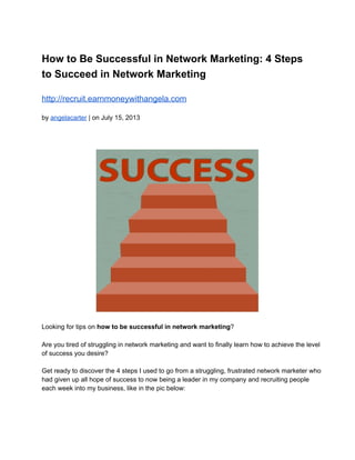 How to Be Successful in Network Marketing: 4 Steps
to Succeed in Network Marketing
http://recruit.earnmoneywithangela.com
by angelacarter | on July 15, 2013
Looking for tips on how to be successful in network marketing?
Are you tired of struggling in network marketing and want to finally learn how to achieve the level
of success you desire?
Get ready to discover the 4 steps I used to go from a struggling, frustrated network marketer who
had given up all hope of success to now being a leader in my company and recruiting people
each week into my business, like in the pic below:
 