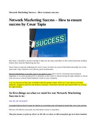 Network Marketing Success – How to ensure success
Network Marketing Success – How to ensure
success by Cesar Tapia
Hey there, I decided to do this training to help out my team and others in the work from home industry
Ensure their network Marketing success.
I have been in network marketing for over 6 years. In those six years I had failed miserably, but at the
same time I have learned a lot from my peers and mentors.
Network Marketing is actually easy if you make it easy and it can be a financial and emotional
nightmare if we aren't prepared for it mentally so this article is about having the right mindset to ensure
your success as a home based business owner in your company.
I can say because of this type of mindset that I'm going to share with you, I was able to overcome
obstacles, negativity and low self esteem in the past. I learned to become successful ONLY by having
the right mindset.
So first things on what we need for out Network Marketing
Success is to:
LET GO OF OUR PAST
I strongly believe the #1 cause for failure is you letting your old negative mind take over your actions.
We have all failed at one point, but that doesn't mean to stop there.
That just means we pick up where we left off, see what we did wrong that got us in that situation
 