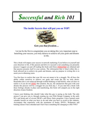 $uccessful and Rich 101
             The inside Secrets that will put you on TOP!




                            Gets you that freedom…

  Let me be the first to congratulate you on taking this very important step to
launching your success, you truly deserve to achieve all your goals and dreams
                                      in life.


This e-book will impact your success in network marketing if you believe in yourself and
your direction in life, if this passion and drive to succeed is not something you presently
possess I suggest you put off reading this book until those FEELINGS are obtained and
that passion presents itself in your actions. The information that is listed within this e-
book allowed me to achieve my goals and dreams, and my purpose in writing this is to
assist you in obtaining yours.

You first have to realize that your life was not meant to be a struggle. We all have the
ability within ourselves to achieve our goals and create the life we truly desire.
Remember this is not achieved through wishful thinking or half beliefs, what you have to
realize is if you do not FEEL that emotion, the joy, the satisfaction that goes with your
dreams this process will be a struggle for you from day 1. If you start this e-book with
these feelings already in place and manifesting, this book will catapult you in the right
direction of pure freedom.

I know your thinking why should I take what this guy is saying as the truth. The only
answer I can give you is, through creating my own Web Design Company in the early
90’s and being part of several MLM’s and Direct Sales programs I have learned some
valuable lessons on what you have to do and what you have to avoid in this industry.
Accompany that experience with the mountains of books, DVD’s, Webanears and
training classes I have attended and I feel I have something life changing to offer YOU!
 