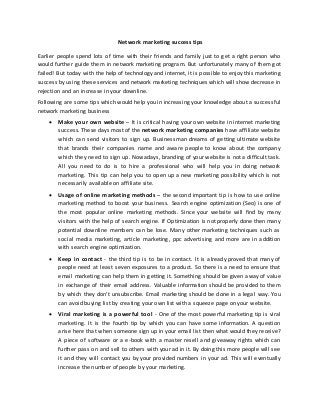 Network marketing success tips
Earlier people spend lots of time with their friends and family just to get a right person who
would further guide them in network marketing program. But unfortunately many of them got
failed! But today with the help of technology and internet, it is possible to enjoy this marketing
success by using these services and network marketing techniques which will show decrease in
rejection and an increase in your downline.
Following are some tips which would help you in increasing your knowledge about a successful
network marketing business
 Make your own website – It is critical having your own website in internet marketing
success. These days most of the network marketing companies have affiliate website
which can send visitors to sign up. Businessman dreams of getting ultimate website
that brands their companies name and aware people to know about the company
which they need to sign up. Nowadays, branding of your website is not a difficult task.
All you need to do is to hire a professional who will help you in doing network
marketing. This tip can help you to open up a new marketing possibility which is not
necessarily available on affiliate site.
 Usage of online marketing methods – the second important tip is how to use online
marketing method to boost your business. Search engine optimization (Seo) is one of
the most popular online marketing methods. Since your website will find by many
visitors with the help of search engine. If Optimization is not properly done then many
potential downline members can be lose. Many other marketing techniques such as
social media marketing, article marketing, ppc advertising and more are in addition
with search engine optimization.
 Keep in contact - the third tip is to be in contact. It is already proved that many of
people need at least seven exposures to a product. So there is a need to ensure that
email marketing can help them in getting it. Something should be given away of value
in exchange of their email address. Valuable information should be provided to them
by which they don’t unsubscribe. Email marketing should be done in a legal way. You
can avoid buying list by creating your own list with a squeeze page on your website.
 Viral marketing is a powerful tool - One of the most powerful marketing tip is viral
marketing. It is the fourth tip by which you can have some information. A question
arise here that when someone sign up in your email list then what would they receive?
A piece of software or a e-book with a master resell and giveaway rights which can
further pass on and sell to others with your ad in it. By doing this more people will see
it and they will contact you by your provided numbers in your ad. This will eventually
increase the number of people by your marketing.
 