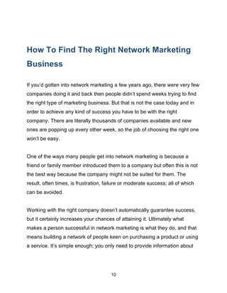 10
How To Find The Right Network Marketing
Business
If you’d gotten into network marketing a few years ago, there were very few
companies doing it and back then people didn’t spend weeks trying to find
the right type of marketing business. But that is not the case today and in
order to achieve any kind of success you have to be with the right
company. There are literally thousands of companies available and new
ones are popping up every other week, so the job of choosing the right one
won’t be easy.
One of the ways many people get into network marketing is because a
friend or family member introduced them to a company but often this is not
the best way because the company might not be suited for them. The
result, often times, is frustration, failure or moderate success; all of which
can be avoided.
Working with the right company doesn’t automatically guarantee success,
but it certainly increases your chances of attaining it. Ultimately what
makes a person successful in network marketing is what they do, and that
means building a network of people keen on purchasing a product or using
a service. It’s simple enough; you only need to provide information about
 