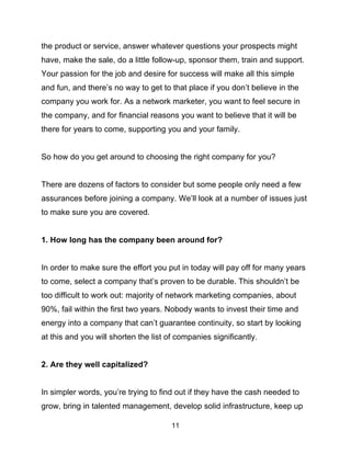 11
the product or service, answer whatever questions your prospects might
have, make the sale, do a little follow-up, sponsor them, train and support.
Your passion for the job and desire for success will make all this simple
and fun, and there’s no way to get to that place if you don’t believe in the
company you work for. As a network marketer, you want to feel secure in
the company, and for financial reasons you want to believe that it will be
there for years to come, supporting you and your family.
So how do you get around to choosing the right company for you?
There are dozens of factors to consider but some people only need a few
assurances before joining a company. We’ll look at a number of issues just
to make sure you are covered.
1. How long has the company been around for?
In order to make sure the effort you put in today will pay off for many years
to come, select a company that’s proven to be durable. This shouldn’t be
too difficult to work out: majority of network marketing companies, about
90%, fail within the first two years. Nobody wants to invest their time and
energy into a company that can’t guarantee continuity, so start by looking
at this and you will shorten the list of companies significantly.
2. Are they well capitalized?
In simpler words, you’re trying to find out if they have the cash needed to
grow, bring in talented management, develop solid infrastructure, keep up
 