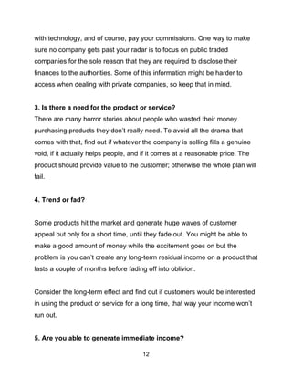 12
with technology, and of course, pay your commissions. One way to make
sure no company gets past your radar is to focus on public traded
companies for the sole reason that they are required to disclose their
finances to the authorities. Some of this information might be harder to
access when dealing with private companies, so keep that in mind.
3. Is there a need for the product or service?
There are many horror stories about people who wasted their money
purchasing products they don’t really need. To avoid all the drama that
comes with that, find out if whatever the company is selling fills a genuine
void, if it actually helps people, and if it comes at a reasonable price. The
product should provide value to the customer; otherwise the whole plan will
fail.
4. Trend or fad?
Some products hit the market and generate huge waves of customer
appeal but only for a short time, until they fade out. You might be able to
make a good amount of money while the excitement goes on but the
problem is you can’t create any long-term residual income on a product that
lasts a couple of months before fading off into oblivion.
Consider the long-term effect and find out if customers would be interested
in using the product or service for a long time, that way your income won’t
run out.
5. Are you able to generate immediate income?
 