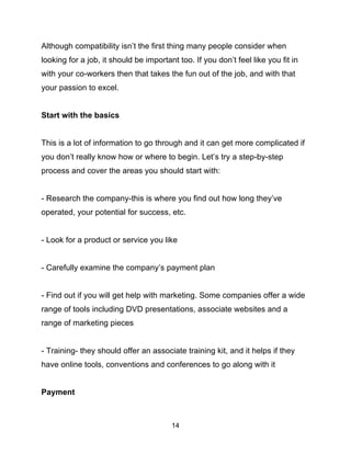 14
Although compatibility isn’t the first thing many people consider when
looking for a job, it should be important too. If you don’t feel like you fit in
with your co-workers then that takes the fun out of the job, and with that
your passion to excel.
Start with the basics
This is a lot of information to go through and it can get more complicated if
you don’t really know how or where to begin. Let’s try a step-by-step
process and cover the areas you should start with:
- Research the company-this is where you find out how long they’ve
operated, your potential for success, etc.
- Look for a product or service you like
- Carefully examine the company’s payment plan
- Find out if you will get help with marketing. Some companies offer a wide
range of tools including DVD presentations, associate websites and a
range of marketing pieces
- Training- they should offer an associate training kit, and it helps if they
have online tools, conventions and conferences to go along with it
Payment
 