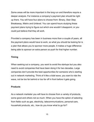 15
Some areas will be more important in the long run and therefore require a
deeper analysis. For instance a company’s payment plan should be right
up there. You will have four plans to choose from- Binary, Stair Step
Breakaway, Matrix and Unilevel. You can spend hours studying these
payment plans trying to figure out which one wouldn’t disappoint, or you
could just believe that they all work.
Provided a company has been in business more than a couple of years, all
the payment plans would have to work, so what you should be looking for is
a plan that allows you to sponsor more people. It makes a huge difference
being able to sponsor an extra person so push for that higher number.
Timing
When seeking out a company, you want to avoid the startups but you also
need to avoid companies that have been doing it for two decades. Large
companies don’t provide the best opportunities for someone who’s starting
out in network marketing. Think of it like a tidal wave, you want to ride the
wave, not be too far behind or too far off in front before it gets going.
Products
As a network marketer you will have to choose from a variety of products,
some good and others not so much. When you have the option of selecting
from fields such as gas, electricity, telecommunications, personal care,
household products, etc., how do you know what to go for?
 