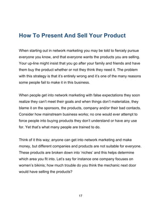 17
How To Present And Sell Your Product
When starting out in network marketing you may be told to fiercely pursue
everyone you know, and that everyone wants the products you are selling.
Your up-line might insist that you go after your family and friends and have
them buy the product whether or not they think they need it. The problem
with this strategy is that it’s entirely wrong and it’s one of the many reasons
some people fail to make it in this business.
When people get into network marketing with false expectations they soon
realize they can’t meet their goals and when things don’t materialize, they
blame it on the sponsors, the products, company and/or their bad contacts.
Consider how mainstream business works; no one would ever attempt to
force people into buying products they don’t understand or have any use
for. Yet that’s what many people are trained to do.
Think of it this way; anyone can get into network marketing and make
money, but different companies and products are not suitable for everyone.
These products are broken down into ‘niches’ and this helps determine
which area you fit into. Let’s say for instance one company focuses on
women’s bikinis; how much trouble do you think the mechanic next door
would have selling the products?
 