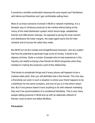 18
It would be a terrible combination because the auto expert can’t familiarize
with bikinis and therefore can’t get comfortable selling them.
Most of us know someone involved in MLM or network marketing. It is a
fantastic way to introduce products to the market without being at the
mercy of the retail distribution system which favors large, established
brands over little-known startups. As opposed to giving the shop owners
and distributors the trade margins, the sales agent earns this for their
contacts and of course the sales they make.
But MLM isn’t at all a simple and straightforward business. Like any system
that has the potential to generate huge sums of money, it tends to be
slippery at times. Quite a number of people who’ve had experience in this
industry can testify to losing a few friends for MLM companies when they
insisted on making the products a part of the relationship.
That tends to complicate things and if every phone call happens to be a
masked sales pitch, then you will definitely lose a few friends. The only way
a friendship can work in such a situation is where your friend happens to be
a distributor for the same company, and one of you is in the other’s down-
line. But if one person doesn’t have anything to do with network marketing
they won’t be accommodative of a conditional friendship. This is why many
people selling products in MLM end up with an elaborate network of
friends- most of whom are fellow MLMers.
Persuasion
 