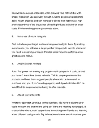 20
You will come across challenges when growing your network but with
proper motivation you can work through it. Some people are passionate
about health products and can manage to sell to their networks at high
prices regardless of the thousands of health products available at lower
costs. Find something you’re passionate about.
3. Make use of social hangouts
Find out where your target audience hangs out and join them. By making
more friends, you will have a larger pool of prospects to tap into whenever
you need to expand your reach. Popular social network platforms are a
great place to recruit.
4. Always ask for referrals
If you find you’re not making any progress with prospects, it could be that
you haven’t learnt how to use referrals. Talk to people you’ve sold the
products and have them suggest people who would be interested to
purchase from you. If you’re selling a good, useful product it shouldn’t be
too difficult to locate someone happy to offer referrals.
5. Attend relevant events
Whatever approach you have to this business, you have to expand your
social network and that means going out there and meeting new people. It
shouldn’t be a bore; most people have fun making new friends and learning
about different backgrounds. Try to broaden whatever social structure you
 