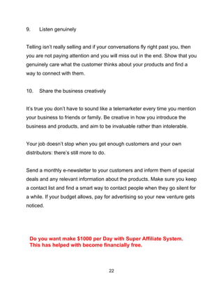22
9. Listen genuinely
Telling isn’t really selling and if your conversations fly right past you, then
you are not paying attention and you will miss out in the end. Show that you
genuinely care what the customer thinks about your products and find a
way to connect with them.
10. Share the business creatively
It’s true you don’t have to sound like a telemarketer every time you mention
your business to friends or family. Be creative in how you introduce the
business and products, and aim to be invaluable rather than intolerable.
Your job doesn’t stop when you get enough customers and your own
distributors: there’s still more to do.
Send a monthly e-newsletter to your customers and inform them of special
deals and any relevant information about the products. Make sure you keep
a contact list and find a smart way to contact people when they go silent for
a while. If your budget allows, pay for advertising so your new venture gets
noticed.
Do you want make $1000 per Day with Super Affiliate System.
This has helped with become financially free.
 