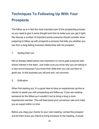 23
Techniques To Following Up With Your
Prospects
The follow up is in fact the most important part of the prospecting process
so you need to give it some thought and time to make sure you get it right.
We discuss a number of important points everyone should consider when
preparing to follow up with prospects-a process that tells you whether you
can form a long lasting business relationship with the prospect.
1. Sorting them out
We’ve already talked about how important it is not to grab everyone who
shows interest in the team. Just make sure you know why you are taking in
a new recruit because if you know their skills then you can put them to
good use. In this business you sift and sort, not convince.
2. Edification
When first starting out, it’s a good idea to have an experienced up-line or
mentor to assist you with prospecting and follow-up. If you are meeting
someone for the follow-up it wouldn’t hurt to bring a long a more
experienced member. This will help boost your conversion rate and make
you an expert within no time.
Before you drag your mentor to your next meeting, contact the prospect
and let them know you intend to bring someone to the meeting. It would
 