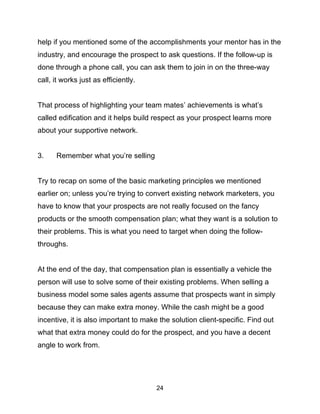 24
help if you mentioned some of the accomplishments your mentor has in the
industry, and encourage the prospect to ask questions. If the follow-up is
done through a phone call, you can ask them to join in on the three-way
call, it works just as efficiently.
That process of highlighting your team mates’ achievements is what’s
called edification and it helps build respect as your prospect learns more
about your supportive network.
3. Remember what you’re selling
Try to recap on some of the basic marketing principles we mentioned
earlier on; unless you’re trying to convert existing network marketers, you
have to know that your prospects are not really focused on the fancy
products or the smooth compensation plan; what they want is a solution to
their problems. This is what you need to target when doing the follow-
throughs.
At the end of the day, that compensation plan is essentially a vehicle the
person will use to solve some of their existing problems. When selling a
business model some sales agents assume that prospects want in simply
because they can make extra money. While the cash might be a good
incentive, it is also important to make the solution client-specific. Find out
what that extra money could do for the prospect, and you have a decent
angle to work from.
 