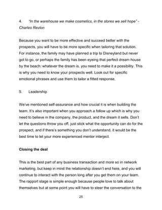 25
4. “In the warehouse we make cosmetics, in the stores we sell hope” -
Charles Revlon
Because you want to be more effective and succeed better with the
prospects, you will have to be more specific when tailoring that solution.
For instance, the family may have planned a trip to Disneyland but never
got to go, or perhaps the family has been eyeing that perfect dream house
by the beach: whatever the dream is, you need to make it a possibility. This
is why you need to know your prospects well. Look out for specific
emotional phrases and use them to tailor a fitted response.
5. Leadership
We’ve mentioned self-assurance and how crucial it is when building the
team. It’s also important when you approach a follow up which is why you
need to believe in the company, the product, and the dream it sells. Don’t
let the questions throw you off, just stick what the opportunity can do for the
prospect, and if there’s something you don’t understand, it would be the
best time to let your more experienced mentor interject.
Closing the deal
This is the best part of any business transaction and more so in network
marketing, but keep in mind the relationship doesn’t end here, and you will
continue to interact with the person long after you get them on your team.
The rapport stage is simple enough because people love to talk about
themselves but at some point you will have to steer the conversation to the
 