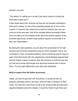 26
direction you want.
“The reason I’m calling you is to ask if you had a chance to review the
information I gave you?””
If they forgot about that, chances are they are not remotely interested in
what you’re selling. It’s one of the processes people use to sort out the
masses. If, however they made time to read the material, then you can
move on to the next step. One of the concepts behind successful follow-
ups is to make sure the prospect thinks about the positive aspects of the
business opportunity, whether those positive aspects are accurate or of
their own interpretation.
By asking the right questions, you can steer the conversation in the right
direction and have the prospect focusing on what’s important- that is, the
remediation of their immediate problems. Some individuals tend to keep an
open mind when faced with new experiences and challenging opportunities
and this makes it easier to sell the idea. Not everyone is built that way and
you will come across rigid people who approach business with a narrow
focus. Try not to get rattled when your ideas get challenged.
What to expect from the follow up process
Ideally, you want to get back with that person or couple as soon as
possible, preferably within a few days, while the idea is still fresh on their
minds. You also don’t want them to talk to the wrong people and get some
negative feedback about the industry. It would be harder to get them past
 