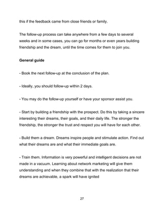 27
this if the feedback came from close friends or family.
The follow-up process can take anywhere from a few days to several
weeks and in some cases, you can go for months or even years building
friendship and the dream, until the time comes for them to join you.
General guide
- Book the next follow-up at the conclusion of the plan.
- Ideally, you should follow-up within 2 days.
- You may do the follow-up yourself or have your sponsor assist you.
- Start by building a friendship with the prospect. Do this by taking a sincere
interesting their dreams, their goals, and their daily life. The stronger the
friendship, the stronger the trust and respect you will have for each other.
- Build them a dream. Dreams inspire people and stimulate action. Find out
what their dreams are and what their immediate goals are.
- Train them. Information is very powerful and intelligent decisions are not
made in a vacuum. Learning about network marketing will give them
understanding and when they combine that with the realization that their
dreams are achievable, a spark will have ignited
 