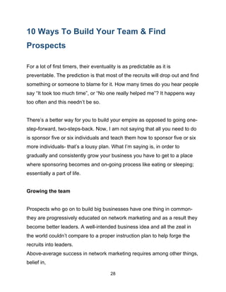 28
10 Ways To Build Your Team & Find
Prospects
For a lot of first timers, their eventuality is as predictable as it is
preventable. The prediction is that most of the recruits will drop out and find
something or someone to blame for it. How many times do you hear people
say “It took too much time”, or “No one really helped me”? It happens way
too often and this needn’t be so.
There’s a better way for you to build your empire as opposed to going one-
step-forward, two-steps-back. Now, I am not saying that all you need to do
is sponsor five or six individuals and teach them how to sponsor five or six
more individuals- that’s a lousy plan. What I’m saying is, in order to
gradually and consistently grow your business you have to get to a place
where sponsoring becomes and on-going process like eating or sleeping;
essentially a part of life.
Growing the team
Prospects who go on to build big businesses have one thing in common-
they are progressively educated on network marketing and as a result they
become better leaders. A well-intended business idea and all the zeal in
the world couldn’t compare to a proper instruction plan to help forge the
recruits into leaders.
Above-average success in network marketing requires among other things,
belief in,
 