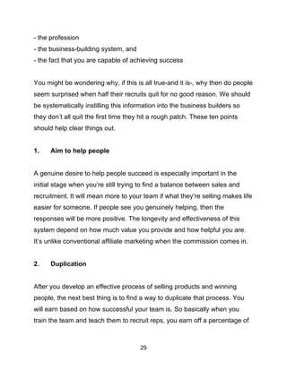 29
- the profession
- the business-building system, and
- the fact that you are capable of achieving success
You might be wondering why, if this is all true-and it is-, why then do people
seem surprised when half their recruits quit for no good reason. We should
be systematically instilling this information into the business builders so
they don’t all quit the first time they hit a rough patch. These ten points
should help clear things out.
1. Aim to help people
A genuine desire to help people succeed is especially important in the
initial stage when you’re still trying to find a balance between sales and
recruitment. It will mean more to your team if what they’re selling makes life
easier for someone. If people see you genuinely helping, then the
responses will be more positive. The longevity and effectiveness of this
system depend on how much value you provide and how helpful you are.
It’s unlike conventional affiliate marketing when the commission comes in.
2. Duplication
After you develop an effective process of selling products and winning
people, the next best thing is to find a way to duplicate that process. You
will earn based on how successful your team is. So basically when you
train the team and teach them to recruit reps, you earn off a percentage of
 