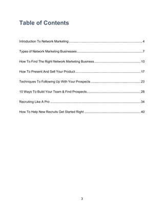 3
Table of Contents
Introduction To Network Marketing ..................................................................................4
Types of Network Marketing Businesses .........................................................................7
How To Find The Right Network Marketing Business....................................................10
How To Present And Sell Your Product .........................................................................17
Techniques To Following Up With Your Prospects........................................................23
10 Ways To Build Your Team & Find Prospects............................................................28
Recruiting Like A Pro .....................................................................................................34
How To Help New Recruits Get Started Right ...............................................................40
 