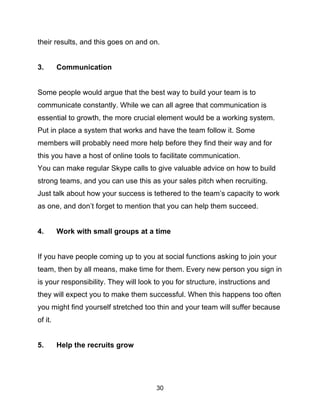30
their results, and this goes on and on.
3. Communication
Some people would argue that the best way to build your team is to
communicate constantly. While we can all agree that communication is
essential to growth, the more crucial element would be a working system.
Put in place a system that works and have the team follow it. Some
members will probably need more help before they find their way and for
this you have a host of online tools to facilitate communication.
You can make regular Skype calls to give valuable advice on how to build
strong teams, and you can use this as your sales pitch when recruiting.
Just talk about how your success is tethered to the team’s capacity to work
as one, and don’t forget to mention that you can help them succeed.
4. Work with small groups at a time
If you have people coming up to you at social functions asking to join your
team, then by all means, make time for them. Every new person you sign in
is your responsibility. They will look to you for structure, instructions and
they will expect you to make them successful. When this happens too often
you might find yourself stretched too thin and your team will suffer because
of it.
5. Help the recruits grow
 
