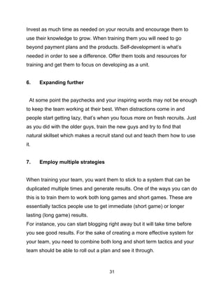 31
Invest as much time as needed on your recruits and encourage them to
use their knowledge to grow. When training them you will need to go
beyond payment plans and the products. Self-development is what’s
needed in order to see a difference. Offer them tools and resources for
training and get them to focus on developing as a unit.
6. Expanding further
At some point the paychecks and your inspiring words may not be enough
to keep the team working at their best. When distractions come in and
people start getting lazy, that’s when you focus more on fresh recruits. Just
as you did with the older guys, train the new guys and try to find that
natural skillset which makes a recruit stand out and teach them how to use
it.
7. Employ multiple strategies
When training your team, you want them to stick to a system that can be
duplicated multiple times and generate results. One of the ways you can do
this is to train them to work both long games and short games. These are
essentially tactics people use to get immediate (short game) or longer
lasting (long game) results.
For instance, you can start blogging right away but it will take time before
you see good results. For the sake of creating a more effective system for
your team, you need to combine both long and short term tactics and your
team should be able to roll out a plan and see it through.
 