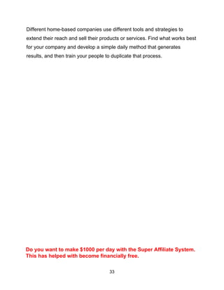33
Different home-based companies use different tools and strategies to
extend their reach and sell their products or services. Find what works best
for your company and develop a simple daily method that generates
results, and then train your people to duplicate that process.
Do you want to make $1000 per day with the Super Affiliate System.
This has helped with become financially free.
 