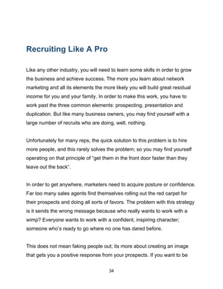 34
Recruiting Like A Pro
Like any other industry, you will need to learn some skills in order to grow
the business and achieve success. The more you learn about network
marketing and all its elements the more likely you will build great residual
income for you and your family. In order to make this work, you have to
work past the three common elements: prospecting, presentation and
duplication. But like many business owners, you may find yourself with a
large number of recruits who are doing, well, nothing.
Unfortunately for many reps, the quick solution to this problem is to hire
more people, and this rarely solves the problem; so you may find yourself
operating on that principle of “get them in the front door faster than they
leave out the back”.
In order to get anywhere, marketers need to acquire posture or confidence.
Far too many sales agents find themselves rolling out the red carpet for
their prospects and doing all sorts of favors. The problem with this strategy
is it sends the wrong message because who really wants to work with a
wimp? Everyone wants to work with a confident, inspiring character;
someone who’s ready to go where no one has dared before.
This does not mean faking people out; its more about creating an image
that gets you a positive response from your prospects. If you want to be
 