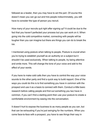 35
followed as a leader, then you may have to act the part. Of course this
doesn’t mean you can go out and hire people indiscriminately, you still
have to consider the type of person you recruit.
How many of your recruits quit right after signing up? It could be due to the
fact that you haven’t perfected your process but you can work on it. When
going into the cold competitive market, connecting with people will be
tougher than you can imagine but there are things you can do to break the
ice.
I mentioned using posture when talking to people. Posture is crucial when
you’re trying to establish yourself as an authority on a subject but it
shouldn’t be used exclusively. When talking to people, try being attentive
and smile more. This will change the tone of your voice and add to the
effect of your words.
If you have to make cold calls then you have to control the way your voice
sounds to the other party and find a quick way to build rapport. One of the
ways you could do this is to find something you have in common with the
prospect and use it as a basis to connect with them. Conduct a little basic
research before calling people and find out something you two have in
common, if you can’t find a starting point then use your posture to create a
comfortable environment by easing into the conversation.
It doesn’t hurt to expose the business to as many people as you can, but
that can be exhausting if you’re just swinging for the numbers. When you
come face-to-face with a prospect, you have to see things their way in
 