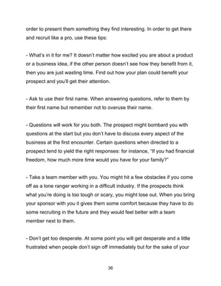 36
order to present them something they find interesting. In order to get there
and recruit like a pro, use these tips:
- What’s in it for me? It doesn’t matter how excited you are about a product
or a business idea, if the other person doesn’t see how they benefit from it,
then you are just wasting time. Find out how your plan could benefit your
prospect and you’ll get their attention.
- Ask to use their first name. When answering questions, refer to them by
their first name but remember not to overuse their name.
- Questions will work for you both. The prospect might bombard you with
questions at the start but you don’t have to discuss every aspect of the
business at the first encounter. Certain questions when directed to a
prospect tend to yield the right responses: for instance, “If you had financial
freedom, how much more time would you have for your family?”
- Take a team member with you. You might hit a few obstacles if you come
off as a lone ranger working in a difficult industry. If the prospects think
what you’re doing is too tough or scary, you might lose out. When you bring
your sponsor with you it gives them some comfort because they have to do
some recruiting in the future and they would feel better with a team
member next to them.
- Don’t get too desperate. At some point you will get desperate and a little
frustrated when people don’t sign off immediately but for the sake of your
 