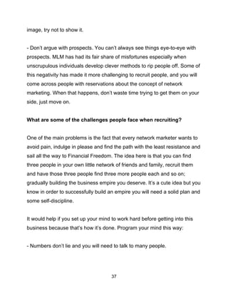37
image, try not to show it.
- Don’t argue with prospects. You can’t always see things eye-to-eye with
prospects. MLM has had its fair share of misfortunes especially when
unscrupulous individuals develop clever methods to rip people off. Some of
this negativity has made it more challenging to recruit people, and you will
come across people with reservations about the concept of network
marketing. When that happens, don’t waste time trying to get them on your
side, just move on.
What are some of the challenges people face when recruiting?
One of the main problems is the fact that every network marketer wants to
avoid pain, indulge in please and find the path with the least resistance and
sail all the way to Financial Freedom. The idea here is that you can find
three people in your own little network of friends and family, recruit them
and have those three people find three more people each and so on;
gradually building the business empire you deserve. It’s a cute idea but you
know in order to successfully build an empire you will need a solid plan and
some self-discipline.
It would help if you set up your mind to work hard before getting into this
business because that’s how it’s done. Program your mind this way:
- Numbers don’t lie and you will need to talk to many people.
 