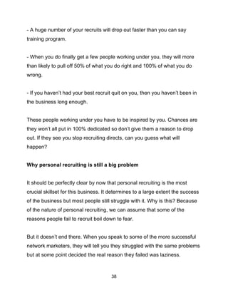 38
- A huge number of your recruits will drop out faster than you can say
training program.
- When you do finally get a few people working under you, they will more
than likely to pull off 50% of what you do right and 100% of what you do
wrong.
- If you haven’t had your best recruit quit on you, then you haven’t been in
the business long enough.
These people working under you have to be inspired by you. Chances are
they won’t all put in 100% dedicated so don’t give them a reason to drop
out. If they see you stop recruiting directs, can you guess what will
happen?
Why personal recruiting is still a big problem
It should be perfectly clear by now that personal recruiting is the most
crucial skillset for this business. It determines to a large extent the success
of the business but most people still struggle with it. Why is this? Because
of the nature of personal recruiting, we can assume that some of the
reasons people fail to recruit boil down to fear.
But it doesn’t end there. When you speak to some of the more successful
network marketers, they will tell you they struggled with the same problems
but at some point decided the real reason they failed was laziness.
 