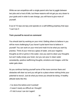 39
While we can empathize with a single parent who has to juggle between
two jobs and a host of bills, but these reasons will not get you any closer to
your goals and in order to see change, you will have to give more of
yourself.
9 out of 10 reps are lazy and operate on a self-fulfilling prophesy that says
“I can’t do it”.
Train yourself to recruit on command
You should start by working on your mind. Getting others to believe in you
will be more challenging if you haven’t quite learnt how to believe in
yourself. You can work on your mind and mold it to be what you want by
practice. Think of your mind as a glass of water, and your negative
thoughts as dirt or grime in the water, now you want to clean your thoughts
but can’t really empty your brain, but you can pour in clean water
consistently- positive reaffirming thoughts, emotions and images- until the
water gets clean.
As you continue training yourself some of the more common fears and
obstacles will clear out and you will get to a place where nothing limits your
potential to recruit. Just do what you know you should be doing. A healthy
attitude looks like this:
- I’ve done this before and it worked!
- It wasn’t nearly as difficult as I thought!
- If I did it once I can do it again!
 