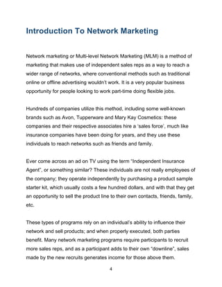 4
Introduction To Network Marketing
Network marketing or Multi-level Network Marketing (MLM) is a method of
marketing that makes use of independent sales reps as a way to reach a
wider range of networks, where conventional methods such as traditional
online or offline advertising wouldn’t work. It is a very popular business
opportunity for people looking to work part-time doing flexible jobs.
Hundreds of companies utilize this method, including some well-known
brands such as Avon, Tupperware and Mary Kay Cosmetics: these
companies and their respective associates hire a ‘sales force’, much like
insurance companies have been doing for years, and they use these
individuals to reach networks such as friends and family.
Ever come across an ad on TV using the term “Independent Insurance
Agent”, or something similar? These individuals are not really employees of
the company; they operate independently by purchasing a product sample
starter kit, which usually costs a few hundred dollars, and with that they get
an opportunity to sell the product line to their own contacts, friends, family,
etc.
These types of programs rely on an individual’s ability to influence their
network and sell products; and when properly executed, both parties
benefit. Many network marketing programs require participants to recruit
more sales reps, and as a participant adds to their own “downline”, sales
made by the new recruits generates income for those above them.
 