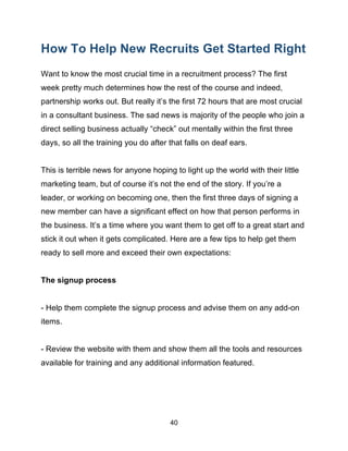 40
How To Help New Recruits Get Started Right
Want to know the most crucial time in a recruitment process? The first
week pretty much determines how the rest of the course and indeed,
partnership works out. But really it’s the first 72 hours that are most crucial
in a consultant business. The sad news is majority of the people who join a
direct selling business actually “check” out mentally within the first three
days, so all the training you do after that falls on deaf ears.
This is terrible news for anyone hoping to light up the world with their little
marketing team, but of course it’s not the end of the story. If you’re a
leader, or working on becoming one, then the first three days of signing a
new member can have a significant effect on how that person performs in
the business. It’s a time where you want them to get off to a great start and
stick it out when it gets complicated. Here are a few tips to help get them
ready to sell more and exceed their own expectations:
The signup process
- Help them complete the signup process and advise them on any add-on
items.
- Review the website with them and show them all the tools and resources
available for training and any additional information featured.
 