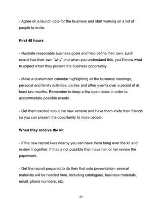 41
- Agree on a launch date for the business and start working on a list of
people to invite.
First 48 hours
- Illustrate reasonable business goals and help define their own. Each
recruit has their own “why” and when you understand this, you’ll know what
to expect when they present the business opportunity.
- Make a customized calendar highlighting all the business meetings,
personal and family activities, parties and other events over a period of at
least two months. Remember to keep a few open dates in order to
accommodate possible events.
- Get them excited about the new venture and have them invite their friends
so you can present the opportunity to more people.
When they receive the kit
- If the new recruit lives nearby you can have them bring over the kit and
review it together. If that is not possible then have him or her review the
paperwork.
- Get the recruit prepared to do their first solo presentation- several
materials will be needed here, including catalogues, business materials,
email, phone numbers, etc.
 