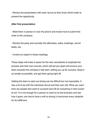 42
- Review the presentation with each recruit so they know which order to
present the opportunity.
After first presentation
- Meet them in person or over the phone and review how to submit the
order to the company.
- Review the party and consider the attendees, sales, bookings, recruit
leads, etc.
- Involve an expert in these meetings.
These steps will make it easier for the new consultants to duplicate the
process with their own recruits, which will set you apart and ensure your
team exceeds the company’s fast start, setting you up for success. Keep it
as simple as possible, and get them going right off.
Getting the team to start out strong can be difficult but not impossible. It
has a lot to do with the individual recruit and their own will. What you want
here are people who want to succeed and will do everything in their power
to win. It is not enough for a person to want to try the business and see
how it goes; one has to have a will so strong it overcomes every obstacle
for its fulfillment.
 